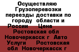 Осуществляю: Грузоперевозки,переезды,доставки по городу, области и России.  › Цена ­ 400 - Ростовская обл., Новочеркасск г. Авто » Услуги   . Ростовская обл.,Новочеркасск г.